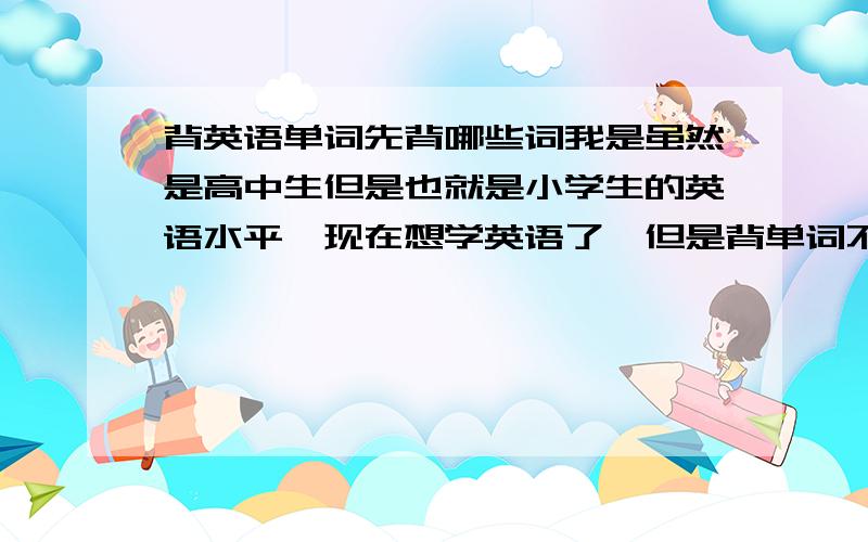 背英语单词先背哪些词我是虽然是高中生但是也就是小学生的英语水平,现在想学英语了,但是背单词不知道应该以什么样的单词开始背