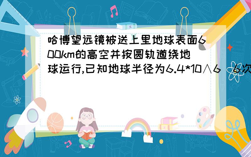 哈博望远镜被送上里地球表面600km的高空并按圆轨道绕地球运行,已知地球半径为6.4*10∧6（6次方）m 且