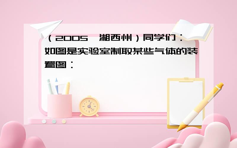 （2005•湘西州）同学们：如图是实验室制取某些气体的装置图：