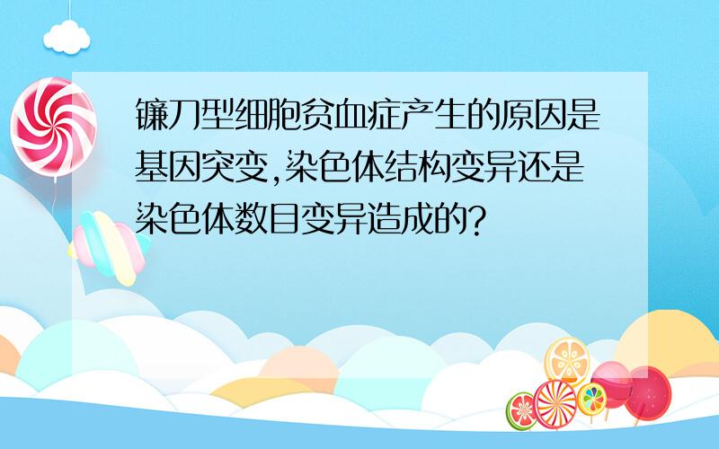 镰刀型细胞贫血症产生的原因是基因突变,染色体结构变异还是染色体数目变异造成的?