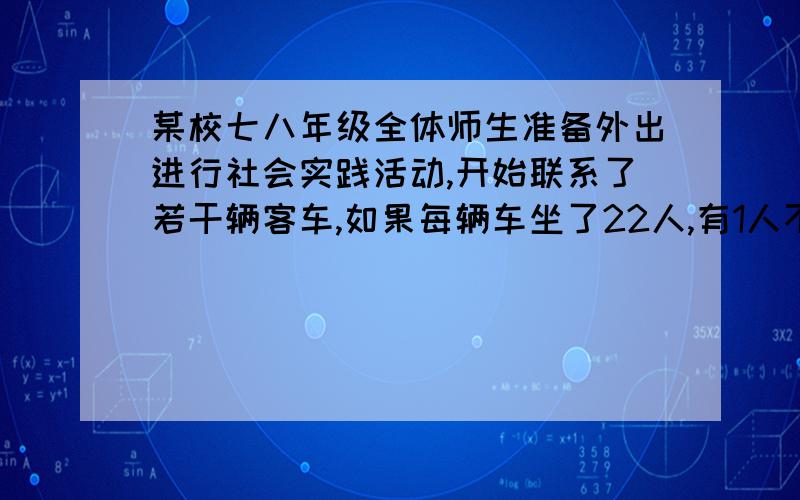 某校七八年级全体师生准备外出进行社会实践活动,开始联系了若干辆客车,如果每辆车坐了22人,有1人不能上车,如果少了一辆车