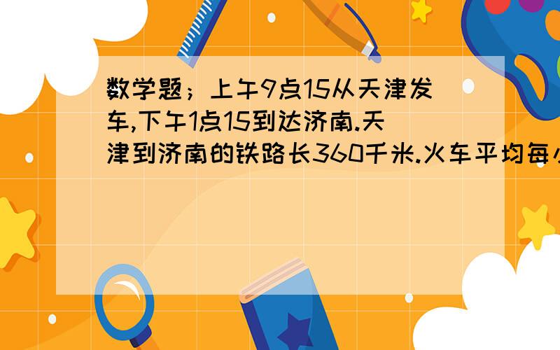 数学题；上午9点15从天津发车,下午1点15到达济南.天津到济南的铁路长360千米.火车平均每小时行多少千米