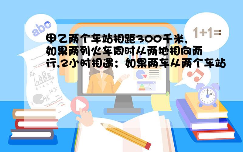 甲乙两个车站相距300千米,如果两列火车同时从两地相向而行,2小时相遇；如果两车从两个车站