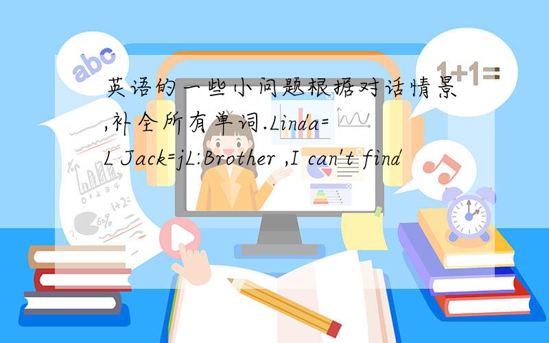 英语的一些小问题根据对话情景,补全所有单词.Linda=L Jack=jL:Brother ,I can't find