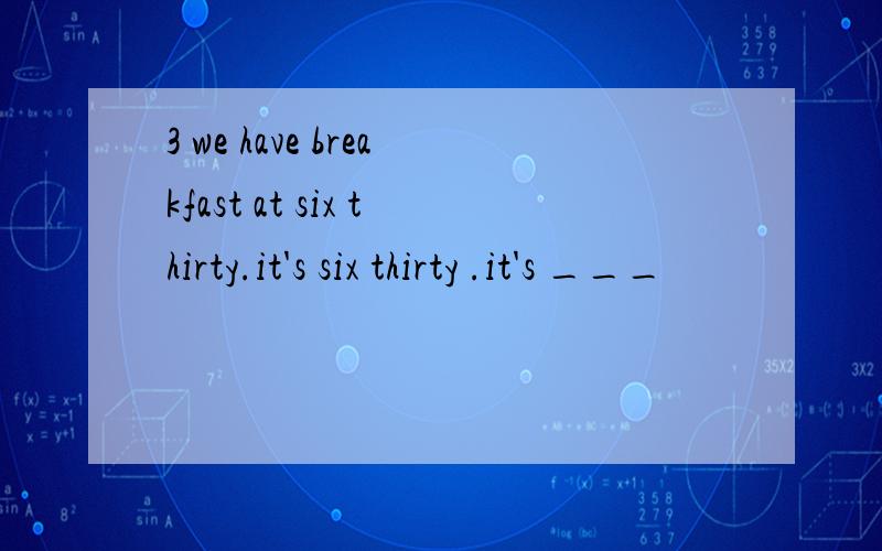 3 we have breakfast at six thirty.it's six thirty .it's ___