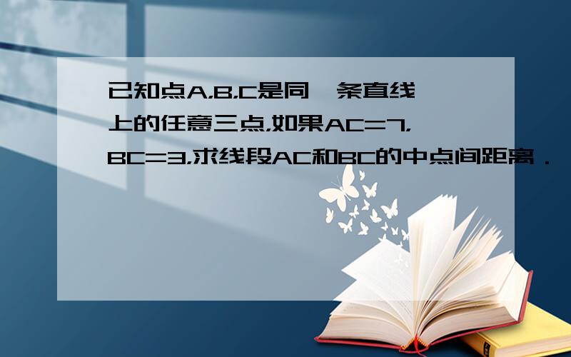 已知点A，B，C是同一条直线上的任意三点，如果AC=7，BC=3，求线段AC和BC的中点间距离．