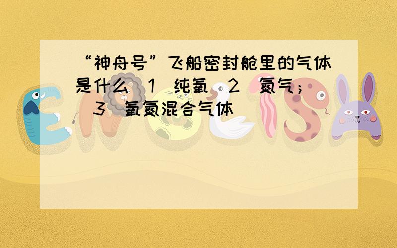 “神舟号”飞船密封舱里的气体是什么（1）纯氧（2）氮气；（3）氧氮混合气体