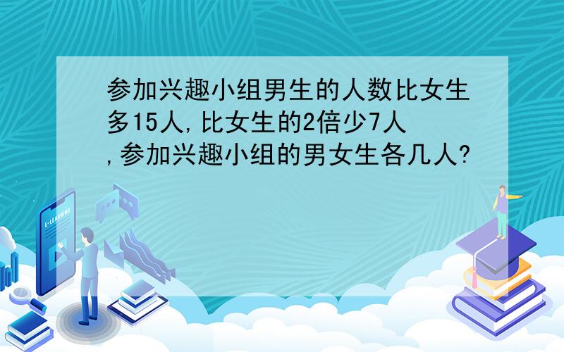 参加兴趣小组男生的人数比女生多15人,比女生的2倍少7人,参加兴趣小组的男女生各几人?