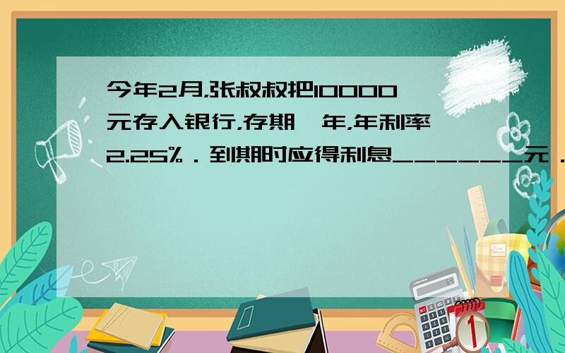 今年2月，张叔叔把10000元存入银行，存期一年，年利率2.25%．到期时应得利息______元．