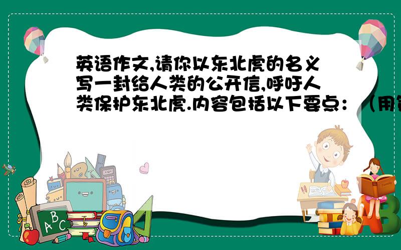 英语作文,请你以东北虎的名义写一封给人类的公开信,呼吁人类保护东北虎.内容包括以下要点：（用第一人称写）（1） 你们大量