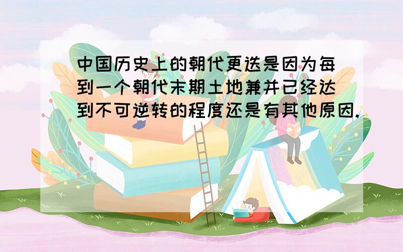 中国历史上的朝代更迭是因为每到一个朝代末期土地兼并已经达到不可逆转的程度还是有其他原因.