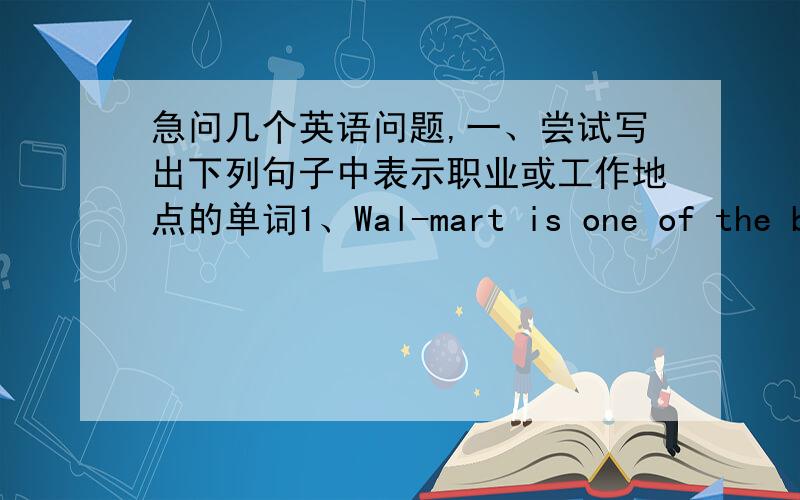 急问几个英语问题,一、尝试写出下列句子中表示职业或工作地点的单词1、Wal-mart is one of the big