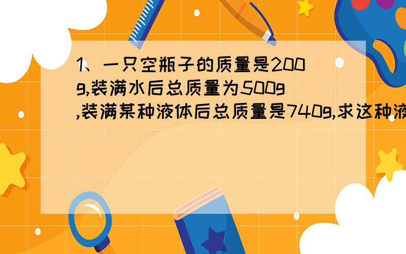 1、一只空瓶子的质量是200g,装满水后总质量为500g,装满某种液体后总质量是740g,求这种液体的密度