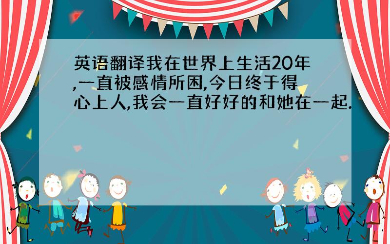 英语翻译我在世界上生活20年,一直被感情所困,今日终于得心上人,我会一直好好的和她在一起.