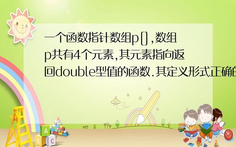 一个函数指针数组p[],数组p共有4个元素,其元素指向返回double型值的函数.其定义形式正确的为