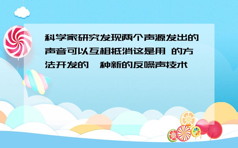 科学家研究发现两个声源发出的声音可以互相抵消这是用 的方法开发的一种新的反噪声技术