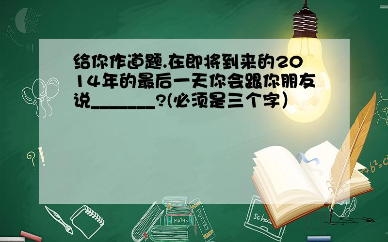 给你作道题.在即将到来的2014年的最后一天你会跟你朋友说_______?(必须是三个字）