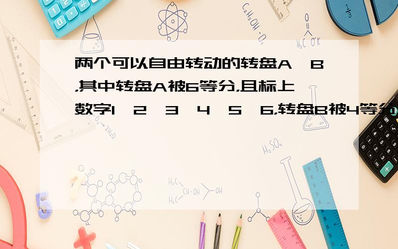 两个可以自由转动的转盘A、B，其中转盘A被6等分，且标上数字1、2、3、4、5、6，转盘B被4等分，分别标上数字7、8、