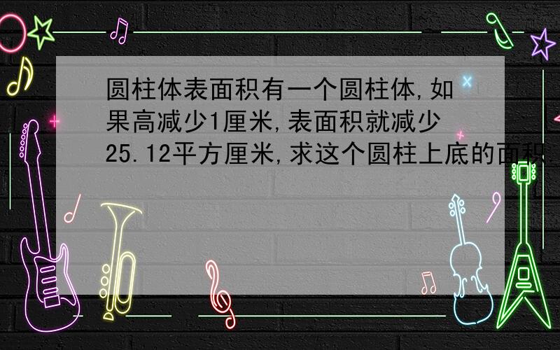 圆柱体表面积有一个圆柱体,如果高减少1厘米,表面积就减少25.12平方厘米,求这个圆柱上底的面积.