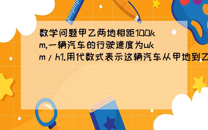 数学问题甲乙两地相距100km,一辆汽车的行驶速度为ukm/h1.用代数式表示这辆汽车从甲地到乙地需行驶的时间2.若速度