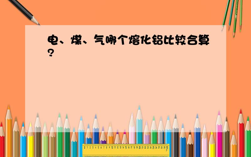 电、煤、气哪个熔化铝比较合算?