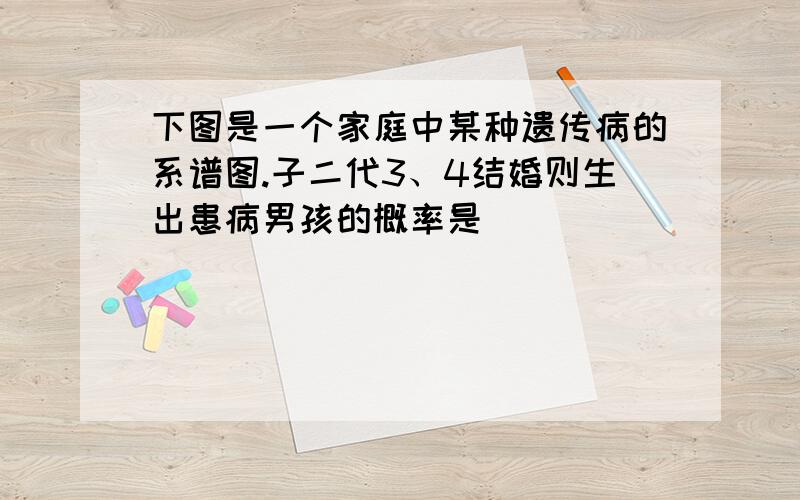 下图是一个家庭中某种遗传病的系谱图.子二代3、4结婚则生出患病男孩的概率是