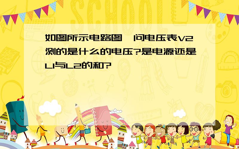 如图所示电路图,问电压表V2测的是什么的电压?是电源还是L1与L2的和?