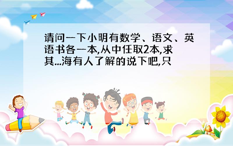 请问一下小明有数学、语文、英语书各一本,从中任取2本,求其...海有人了解的说下吧,只