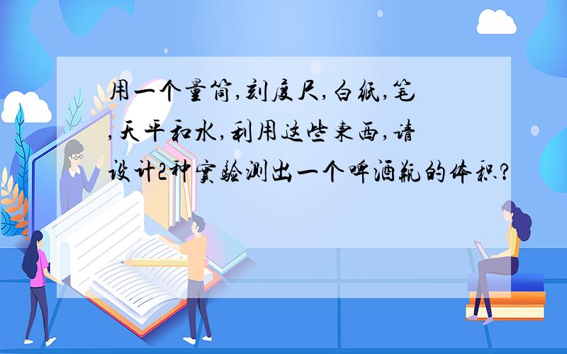 用一个量筒,刻度尺,白纸,笔,天平和水,利用这些东西,请设计2种实验测出一个啤酒瓶的体积?