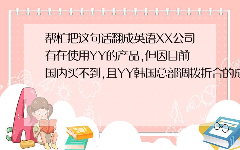 帮忙把这句话翻成英语XX公司有在使用YY的产品,但因目前国内买不到,且YY韩国总部调拨折合的成本比国内能够买到的德固赛等