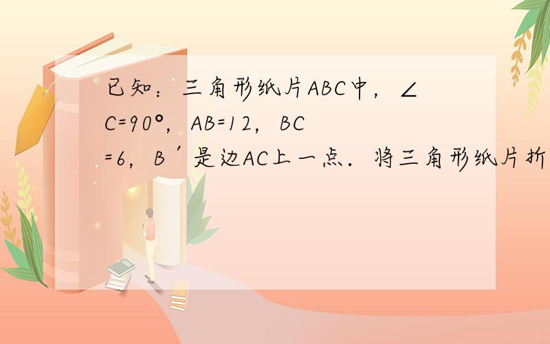 已知：三角形纸片ABC中，∠C=90°，AB=12，BC=6，B′是边AC上一点．将三角形纸片折叠，使点B与点B′重合，