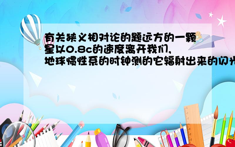 有关狭义相对论的题远方的一颗星以0.8c的速度离开我们,地球惯性系的时钟测的它辐射出来的闪光按5昼夜的周期变化,固定在此