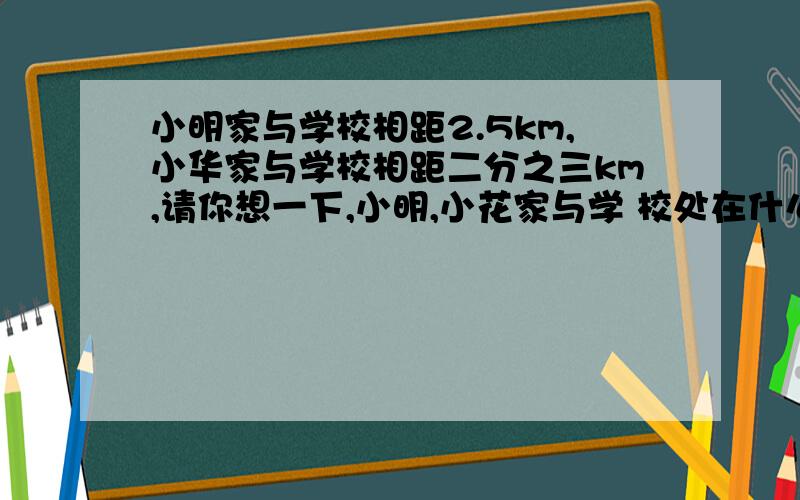 小明家与学校相距2.5km,小华家与学校相距二分之三km,请你想一下,小明,小花家与学 校处在什么位置,