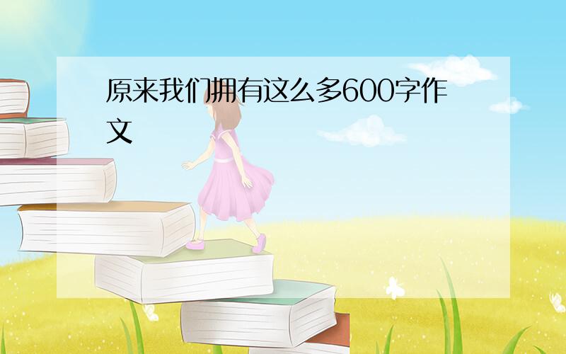 原来我们拥有这么多600字作文