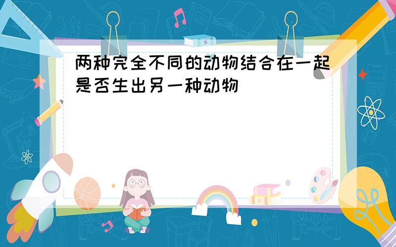 两种完全不同的动物结合在一起是否生出另一种动物