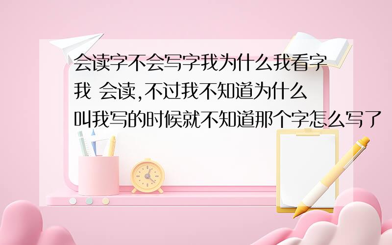 会读字不会写字我为什么我看字我 会读,不过我不知道为什么叫我写的时候就不知道那个字怎么写了（不看书写字,你说我写）这样我