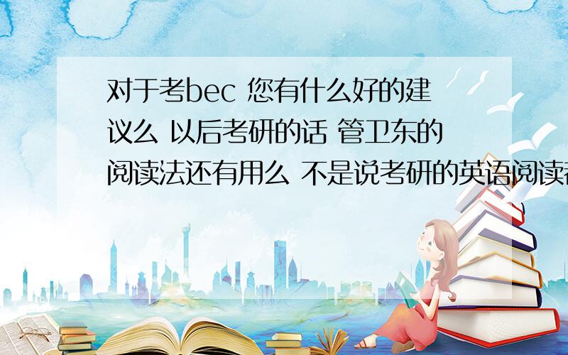 对于考bec 您有什么好的建议么 以后考研的话 管卫东的阅读法还有用么 不是说考研的英语阅读都是逐字翻译么