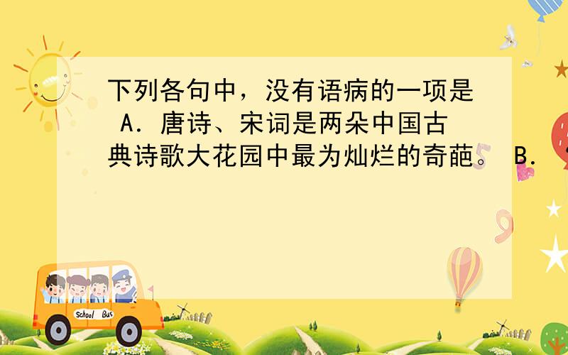 下列各句中，没有语病的一项是 A．唐诗、宋词是两朵中国古典诗歌大花园中最为灿烂的奇葩。 B．“知人论世”的欣赏方法是指我