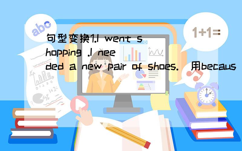 句型变换1.I went shopping .I needed a new pair of shoes.(用becaus