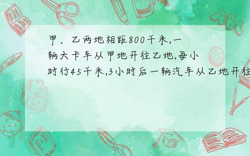 甲、乙两地相距800千米,一辆大卡车从甲地开往乙地,每小时行45千米,3小时后一辆汽车从乙地开往甲地,每小时