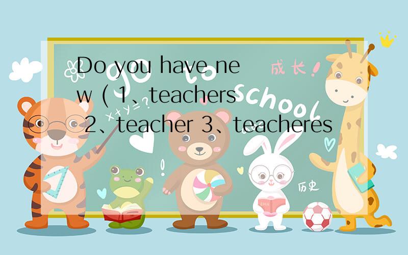 Do you have new ( 1、teachers 2、teacher 3、teacheres