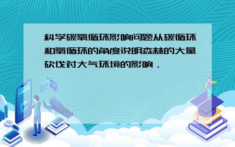 科学碳氧循环影响问题从碳循环和氧循环的角度说明森林的大量砍伐对大气环境的影响．