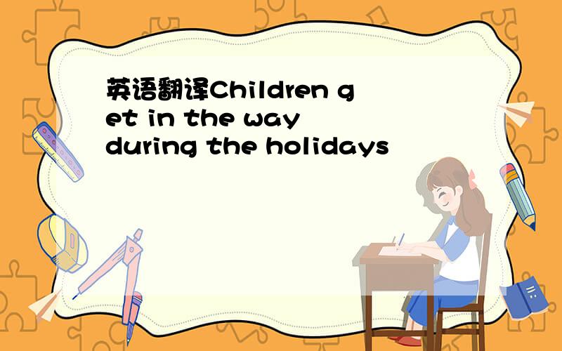 英语翻译Children get in the way during the holidays