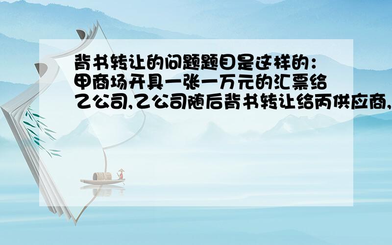 背书转让的问题题目是这样的：甲商场开具一张一万元的汇票给乙公司,乙公司随后背书转让给丙供应商,丙向甲商场兑现时,遭到商场