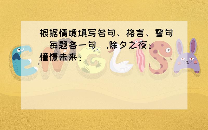 根据情境填写名句、格言、警句（每题各一句）.除夕之夜： 憧憬未来：