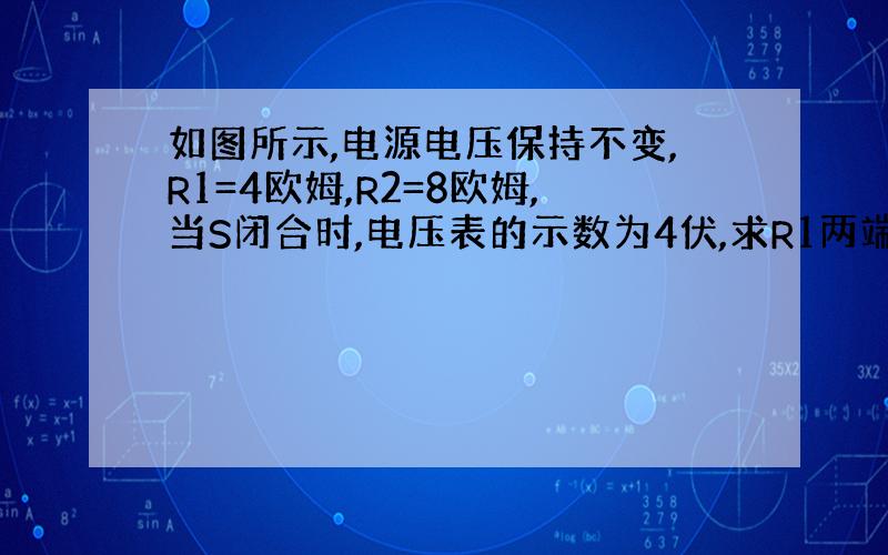 如图所示,电源电压保持不变,R1=4欧姆,R2=8欧姆,当S闭合时,电压表的示数为4伏,求R1两端的电压和电源电压.