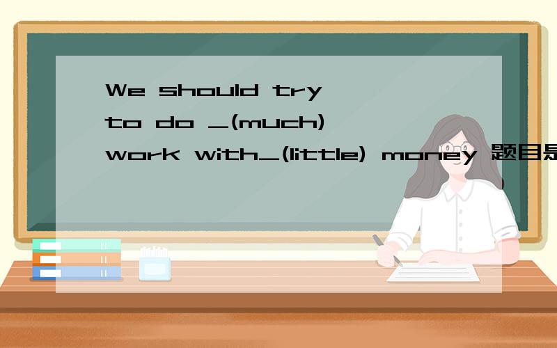 We should try to do _(much) work with_(little) money 题目是填上适当