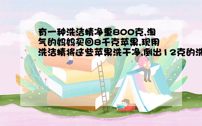 有一种洗洁精净重800克,淘气的妈妈买回8千克苹果,现用洗洁精将这些苹果洗干净,倒出12克的洗洁精,需要加水