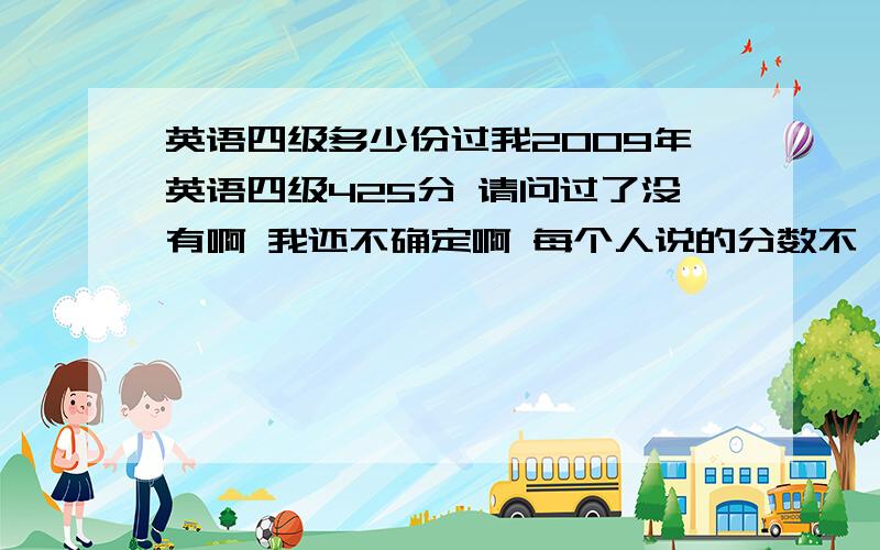 英语四级多少份过我2009年英语四级425分 请问过了没有啊 我还不确定啊 每个人说的分数不一样啊