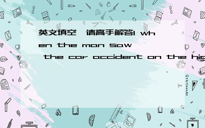 英文填空、请高手解答1 when the man saw the car accident on the highway